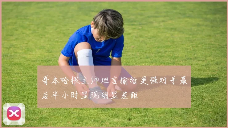 哥本哈根主帅坦言输给更强对手最后半小时显现明显差距