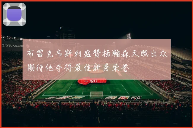 布雷克韦斯利盛赞杨瀚森天赋出众期待他夺得最佳新秀荣誉