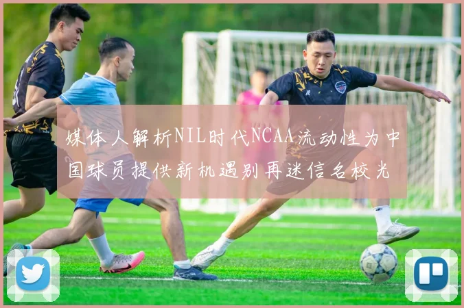 媒体人解析NIL时代NCAA流动性为中国球员提供新机遇别再迷信名校光环