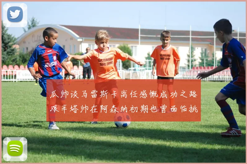 瓜帅谈马雷斯卡离任感慨成功之路艰辛塔帅在阿森纳初期也曾面临挑战