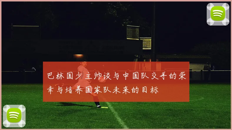 巴林国少主帅谈与中国队交手的荣幸与培养国家队未来的目标