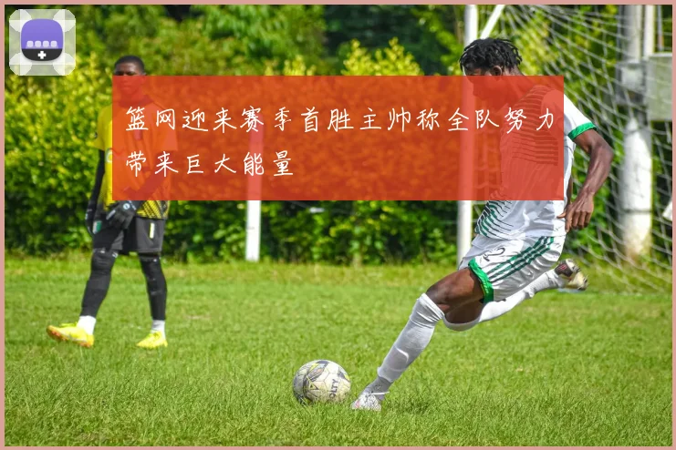 篮网迎来赛季首胜主帅称全队努力带来巨大能量