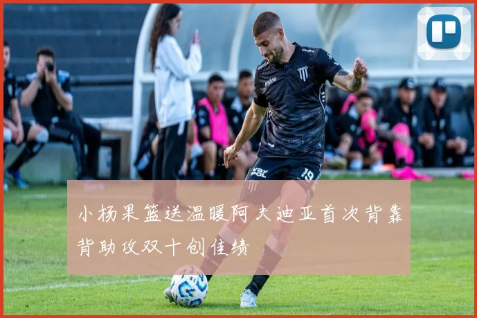 小杨果篮送温暖阿夫迪亚首次背靠背助攻双十创佳绩