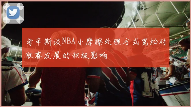 考辛斯谈NBA小摩擦处理方式宽松对联赛发展的积极影响