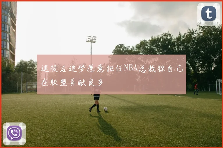 退役后追梦愿意担任NBA总裁称自己在联盟贡献良多
