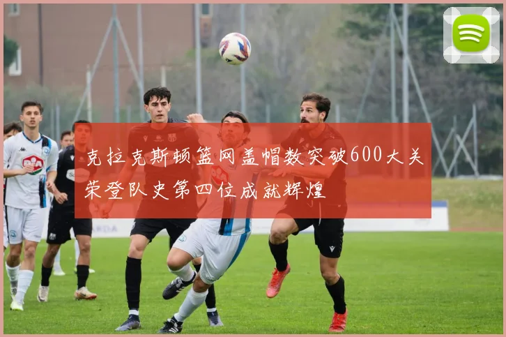 克拉克斯顿篮网盖帽数突破600大关荣登队史第四位成就辉煌
