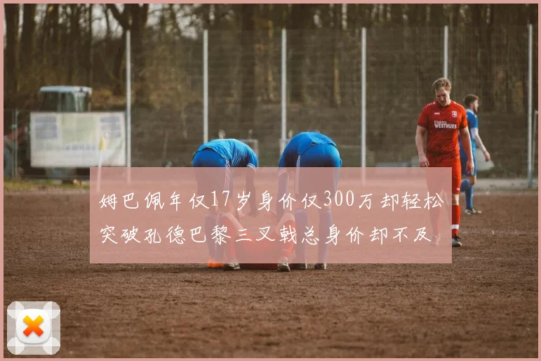 姆巴佩年仅17岁身价仅300万却轻松突破孔德巴黎三叉戟总身价却不及亚马尔一半