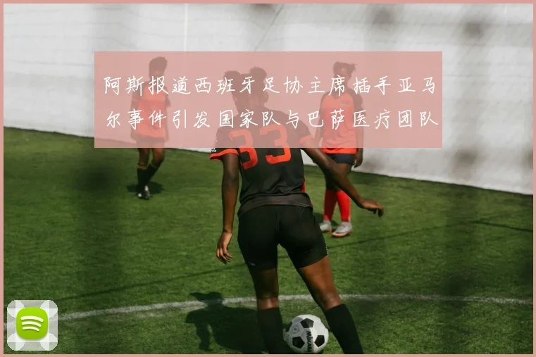 阿斯报道西班牙足协主席插手亚马尔事件引发国家队与巴萨医疗团队矛盾
