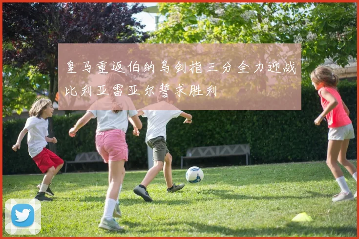 皇马重返伯纳乌剑指三分全力迎战比利亚雷亚尔誓求胜利