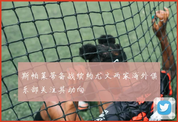 斯帕莱蒂备战续约尤文两家海外俱乐部关注其动向
