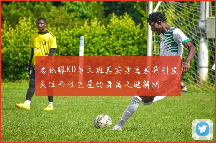 名记曝KD与文班真实身高差异引发关注两位巨星的身高之谜解析