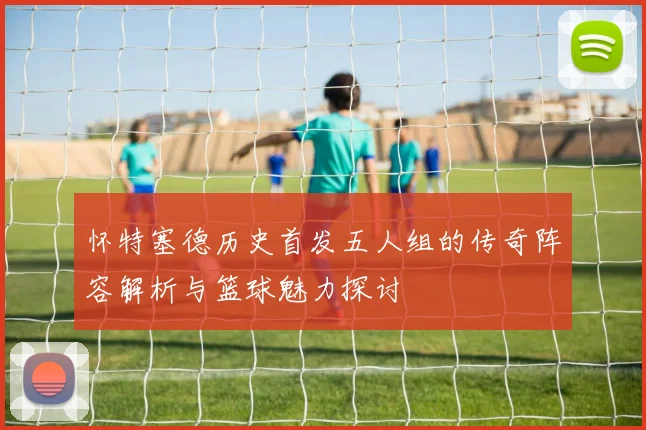 怀特塞德历史首发五人组的传奇阵容解析与篮球魅力探讨