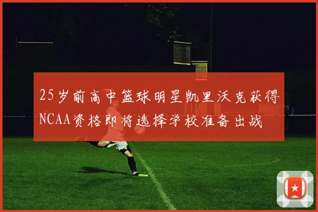 25岁前高中篮球明星凯里沃克获得NCAA资格即将选择学校准备出战
