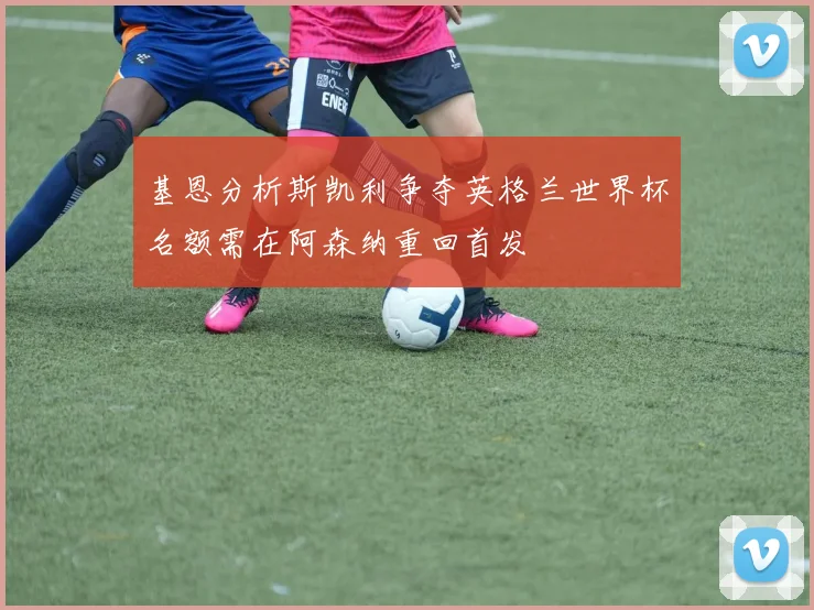 基恩分析斯凯利争夺英格兰世界杯名额需在阿森纳重回首发