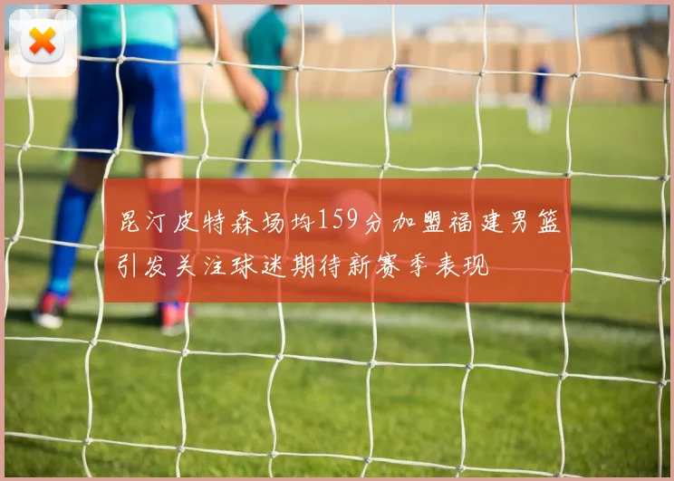 昆汀皮特森场均159分加盟福建男篮引发关注球迷期待新赛季表现