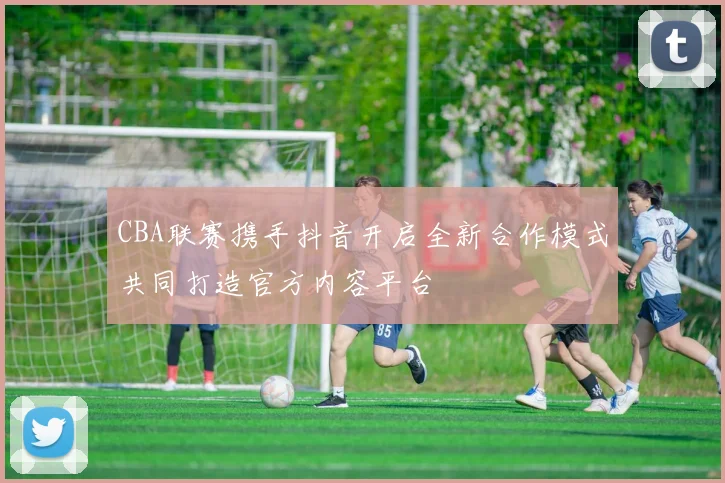 CBA联赛携手抖音开启全新合作模式共同打造官方内容平台